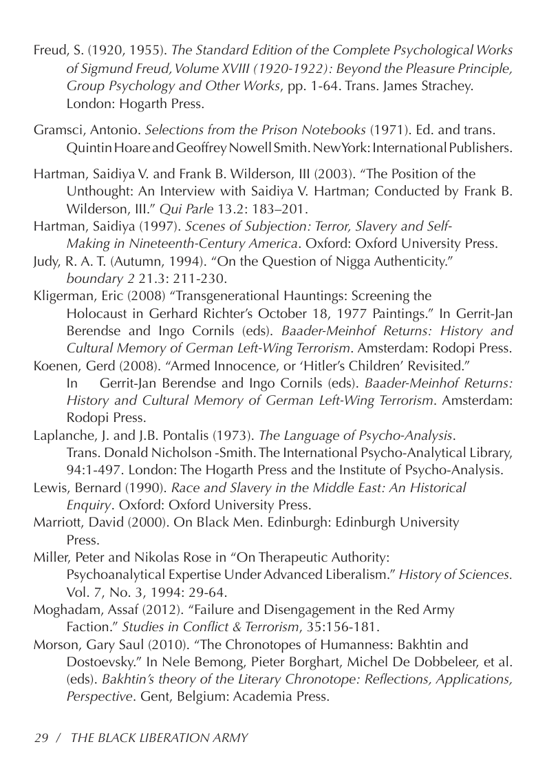 Freud, S. (1920, 1955). The Standard Edition of the Complete Psychological Works of Sigmund Freud, Volume XVIII (1920-1922): Beyond the Pleasure Principle, Group Psychology and Other Works, pp. 1-64. Trans. James Strachey. London: Hogarth Press.  Gramsci, Antonio. Selections from the Prison Notebooks (1971). Ed. and trans. Quintin Hoare and Geoffrey Nowell Smith. New York: International Publishers.  Hartman, Saidiya V. and Frank B. Wilderson, Il (2003). “The Position of the Unthought: An Interview with Saidiya V. Hartman; Conducted by Frank B. Wilderson, IIl.” Qui Parle 13.2: 183-201.  Hartman, Saidiya (1997). Scenes of Subjection: Terror, Slavery and Self-  Making in Nineteenth-Century America. Oxford: Oxford University Press.  Judy, R. A. T. (Autumn, 1994). “On the Question of Nigga Authenticity.” boundary 2 21.3: 211-230.  Kligerman, Eric (2008) “Transgenerational Hauntings: Screening the Holocaust in Gerhard Richter’s October 18, 1977 Paintings.” In Gerrit-Jan Berendse and Ingo Cornils (eds). Baader-Meinhof Returns: History and Cultural Memory of German Left-Wing Terrorism. Amsterdam: Rodopi Press.  Koenen, Gerd (2008). “Armed Innocence, or ‘Hitler’s Children” Revisited.”  In  Gerrit-Jan Berendse and Ingo Cornils (eds). Baader-Meinhof Returns: History and Cultural Memory of German Left-Wing Terrorism. Amsterdam: Rodopi Press.  Laplanche, ). and J.B. Pontalis (1973). The Language of Psycho-Analysis.  Trans. Donald Nicholson -Smith. The International Psycho-Analytical Library, 94:1-497. London: The Hogarth Press and the Institute of Psycho-Analysis.  Lewis, Bernard (1990). Race and Slavery in the Middle East: An Historical Enquiry. Oxford: Oxford University Press.  Marriott, David (2000). On Black Men. Edinburgh: Edinburgh University Press.  Miller, Peter and Nikolas Rose in “On Therapeutic Authority:  Psychoanalytical Expertise Under Advanced Liberalism.” History of Sciences. Vol. 7, No. 3, 1994: 29-64.  Moghadam, Assaf (2012). “Failure and Disengagement in the Red Army Faction.” Studies in Conflict & Terrorism, 35:156-181.  Morson, Gary Saul (2010). “The Chronotopes of Humanness: Bakhtin and Dostoevsky.” In Nele Bemong, Pieter Borghart, Michel De Dobbeleer, et al. (eds). Bakhtin’s theory of the Literary Chronotope: Reflections, Applications, Perspective. Gent, Belgium: Academia Press.  29 / THE BLACK LIBERATION ARMY 